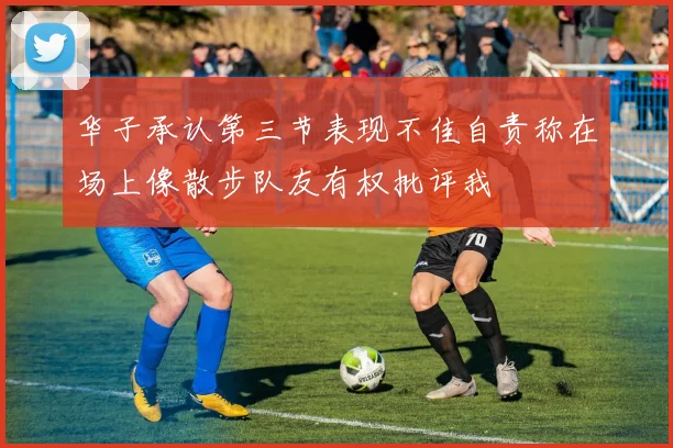 华子承认第三节表现不佳自责称在场上像散步队友有权批评我