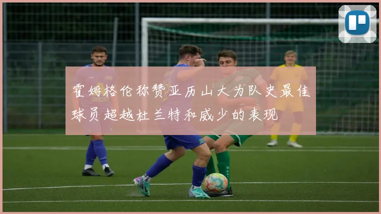 霍姆格伦称赞亚历山大为队史最佳球员超越杜兰特和威少的表现