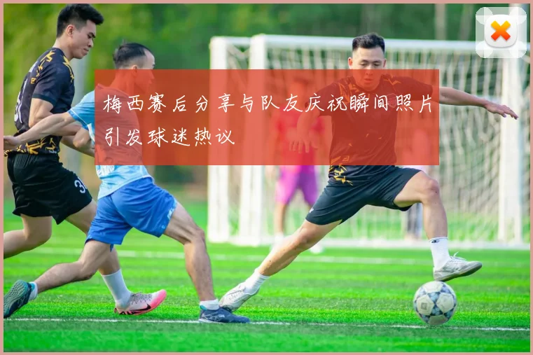 梅西赛后分享与队友庆祝瞬间照片引发球迷热议