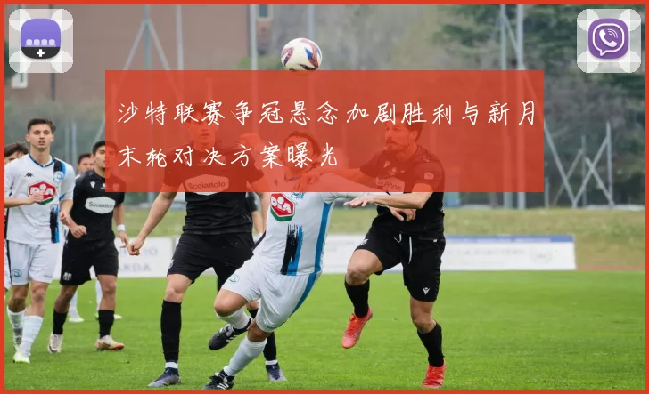 沙特联赛争冠悬念加剧胜利与新月末轮对决方案曝光