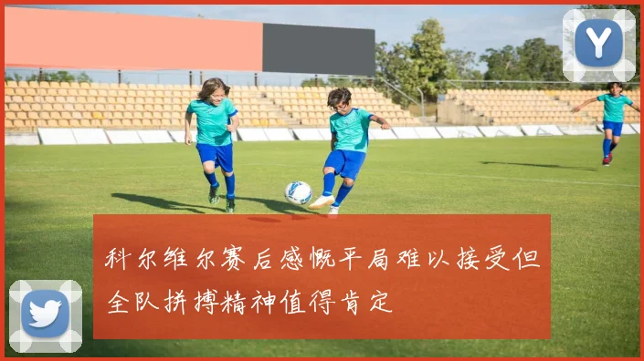 科尔维尔赛后感慨平局难以接受但全队拼搏精神值得肯定