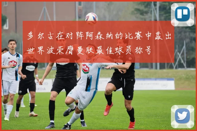 多尔古在对阵阿森纳的比赛中轰出世界波荣膺曼联最佳球员称号