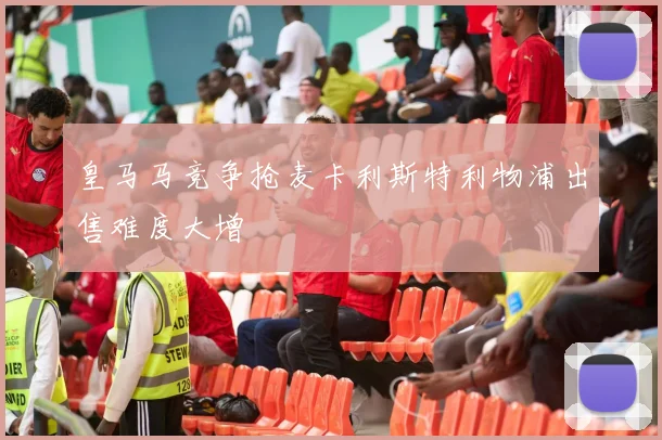 皇马马竞争抢麦卡利斯特利物浦出售难度大增