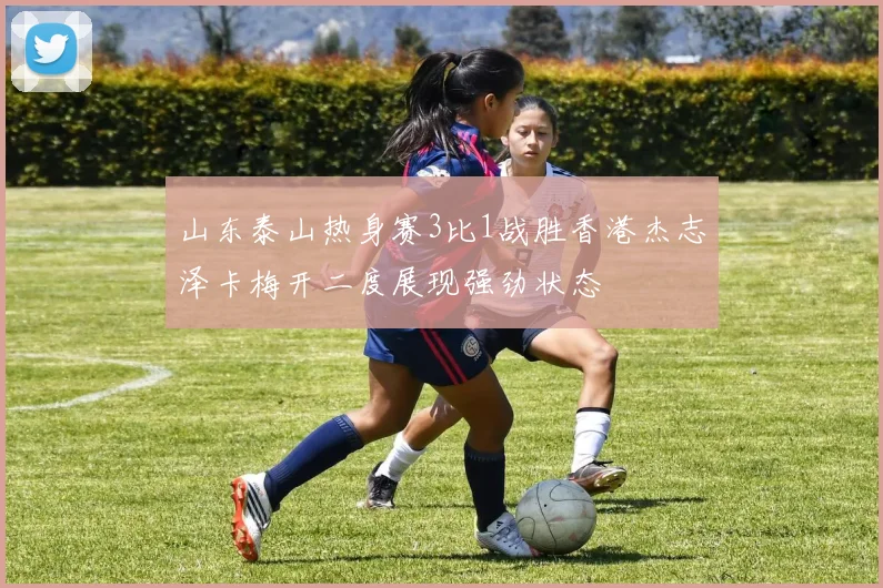 山东泰山热身赛3比1战胜香港杰志泽卡梅开二度展现强劲状态