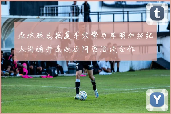 森林狼总裁夏季频繁与库明加经纪人沟通并亲赴迈阿密洽谈合作